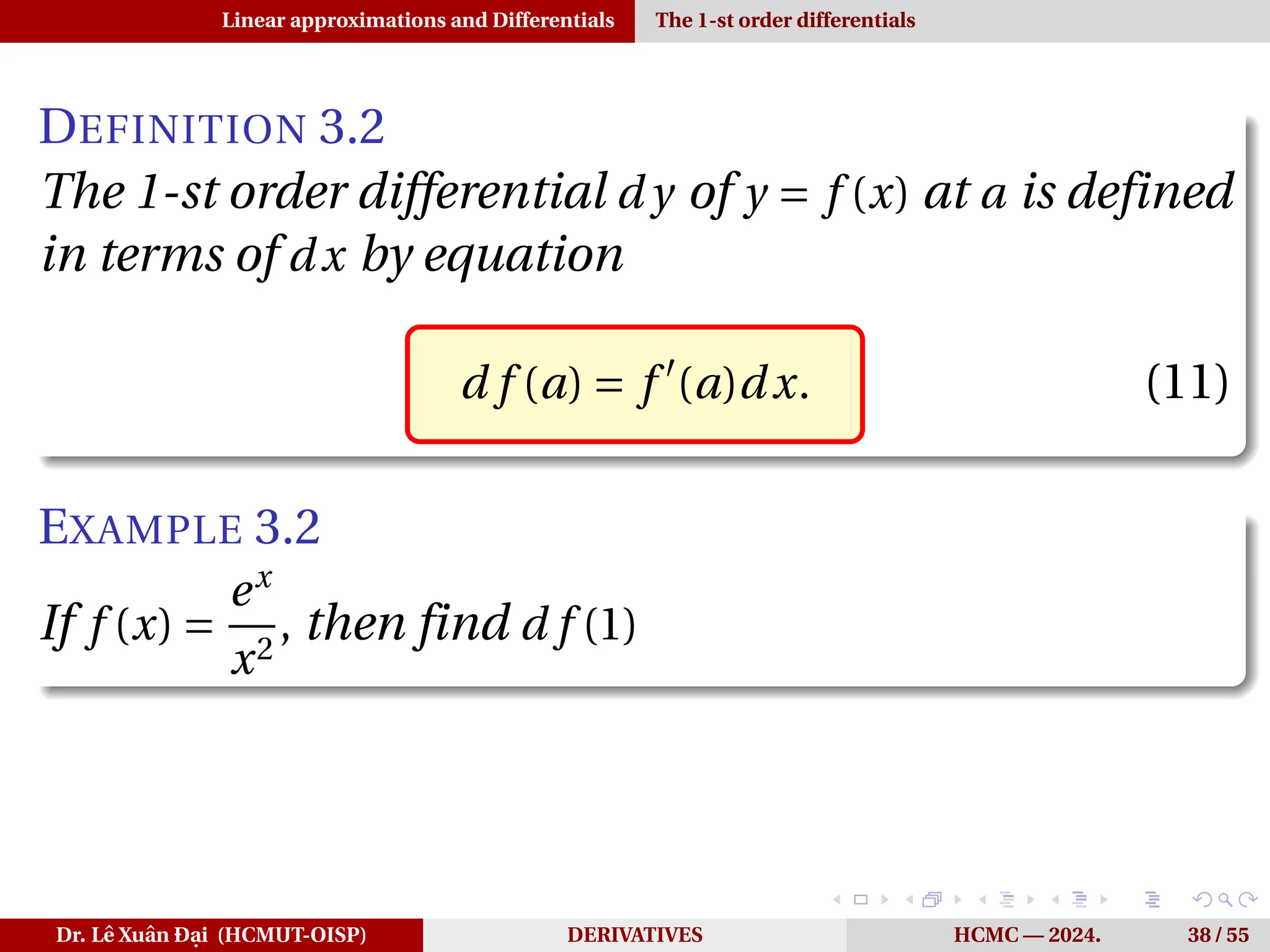 Linear approximations and Differentials The 1-st order differentials
DEFINITION 3.2
The 1-st order differential d y of y = f (x) at a is defined
in terms of dx by equation
d f (a) = f ′
(a)dx. (11)
EXAMPLE 3.2
If f (x) =
ex
x2
, then find d f (1)
Dr. Lê Xuân Đại (HCMUT-OISP) DERIVATIVES HCMC — 2024. 38 / 55
 