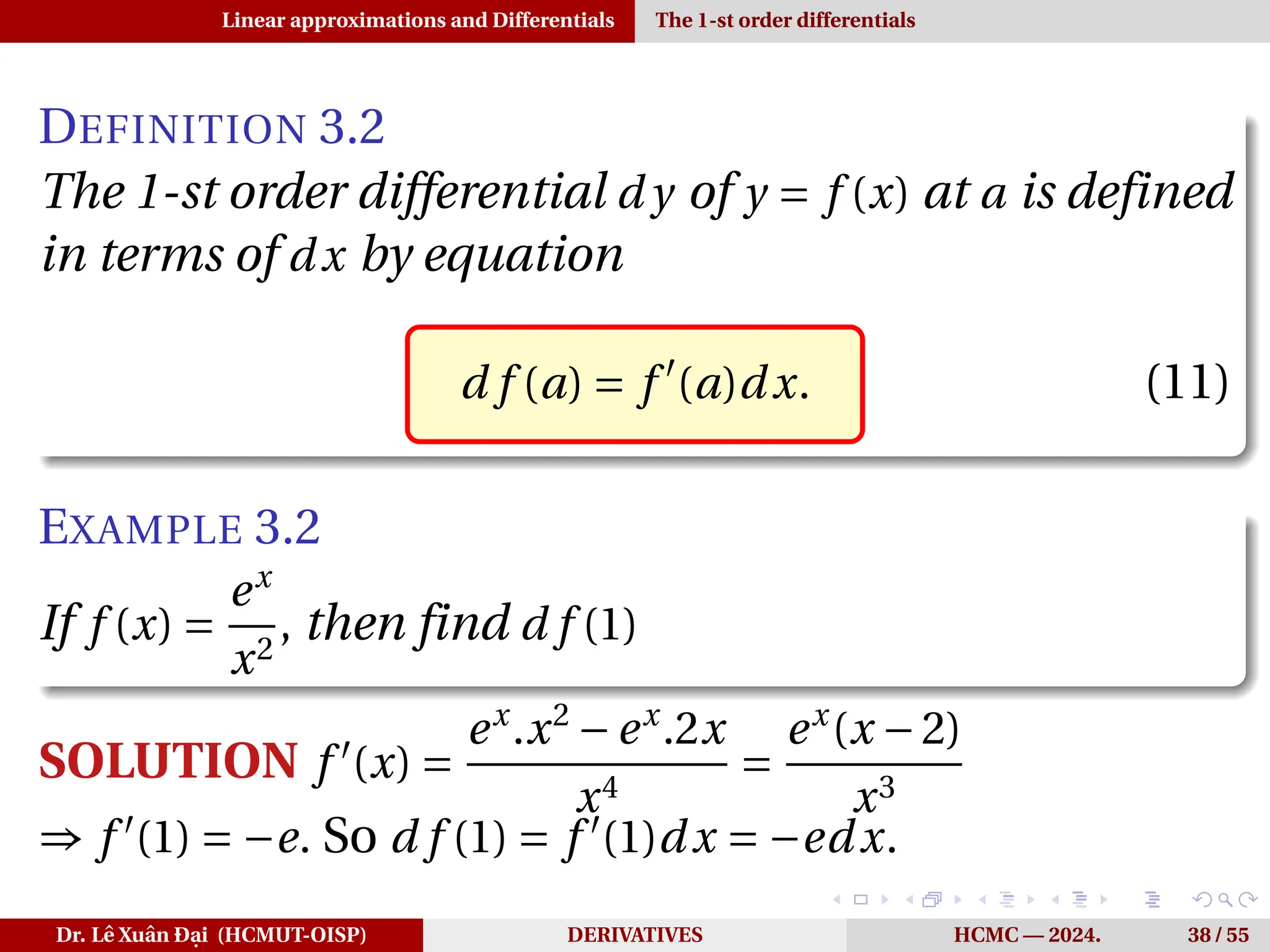 Linear approximations and Differentials The 1-st order differentials
DEFINITION 3.2
The 1-st order differential d y of y = f (x) at a is defined
in terms of dx by equation
d f (a) = f ′
(a)dx. (11)
EXAMPLE 3.2
If f (x) =
ex
x2
, then find d f (1)
SOLUTION f ′
(x) =
ex
.x2
−ex
.2x
x4
=
ex
(x −2)
x3
⇒ f ′
(1) = −e. So d f (1) = f ′
(1)dx = −edx.
Dr. Lê Xuân Đại (HCMUT-OISP) DERIVATIVES HCMC — 2024. 38 / 55
 