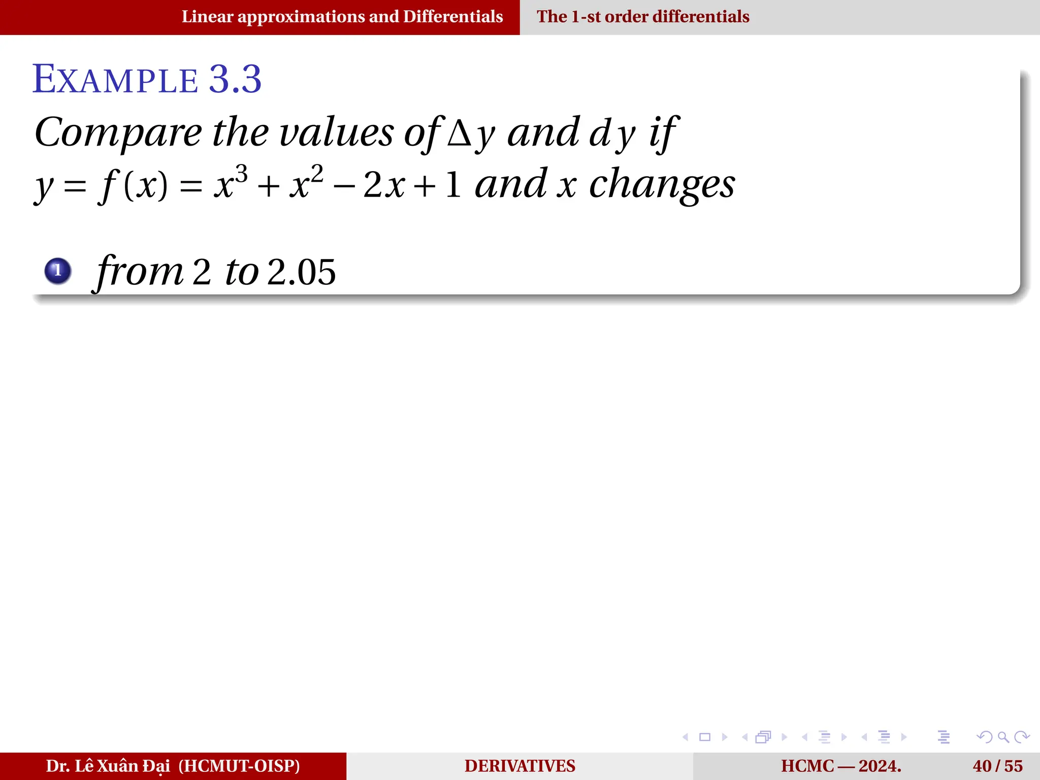 Linear approximations and Differentials The 1-st order differentials
EXAMPLE 3.3
Compare the values of ∆y and d y if
y = f (x) = x3
+ x2
−2x +1 and x changes
1
from 2 to 2.05
Dr. Lê Xuân Đại (HCMUT-OISP) DERIVATIVES HCMC — 2024. 40 / 55
 