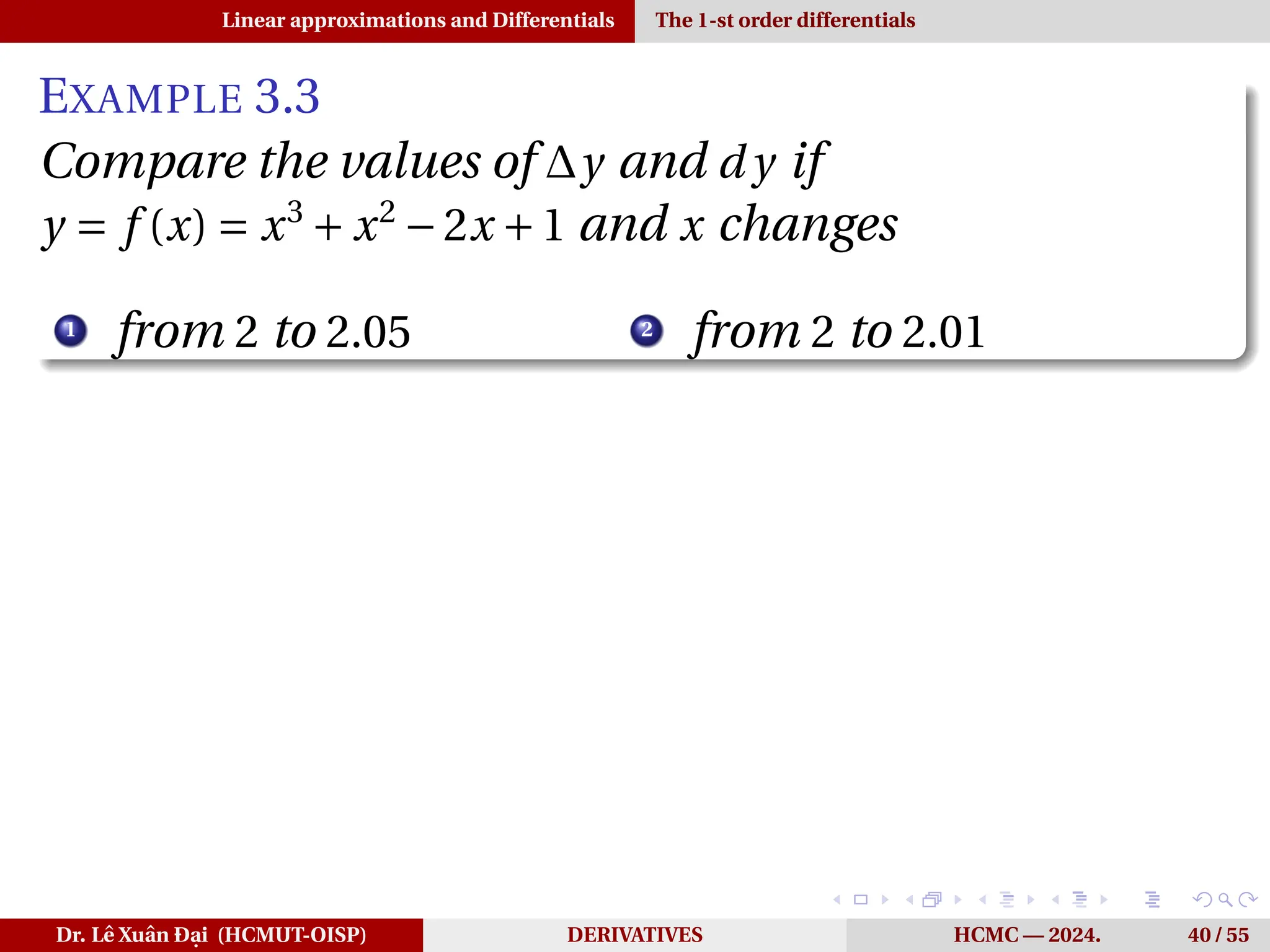 Linear approximations and Differentials The 1-st order differentials
EXAMPLE 3.3
Compare the values of ∆y and d y if
y = f (x) = x3
+ x2
−2x +1 and x changes
1
from 2 to 2.05 2
from 2 to 2.01
Dr. Lê Xuân Đại (HCMUT-OISP) DERIVATIVES HCMC — 2024. 40 / 55
 