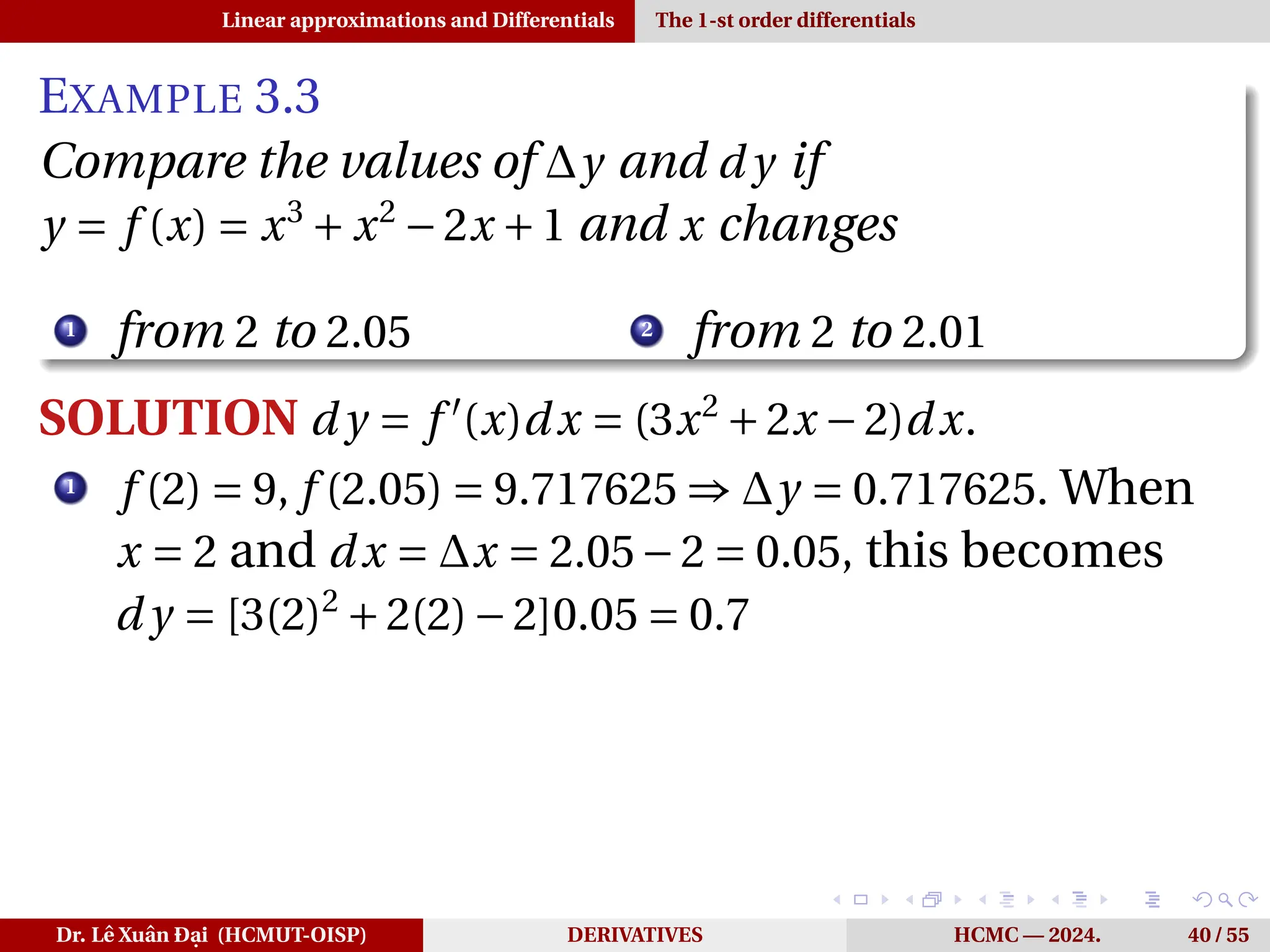 Linear approximations and Differentials The 1-st order differentials
EXAMPLE 3.3
Compare the values of ∆y and d y if
y = f (x) = x3
+ x2
−2x +1 and x changes
1
from 2 to 2.05 2
from 2 to 2.01
SOLUTION d y = f ′
(x)dx = (3x2
+2x −2)dx.
1
f (2) = 9, f (2.05) = 9.717625 ⇒ ∆y = 0.717625. When
x = 2 and dx = ∆x = 2.05−2 = 0.05, this becomes
d y = [3(2)2
+2(2)−2]0.05 = 0.7
Dr. Lê Xuân Đại (HCMUT-OISP) DERIVATIVES HCMC — 2024. 40 / 55
 