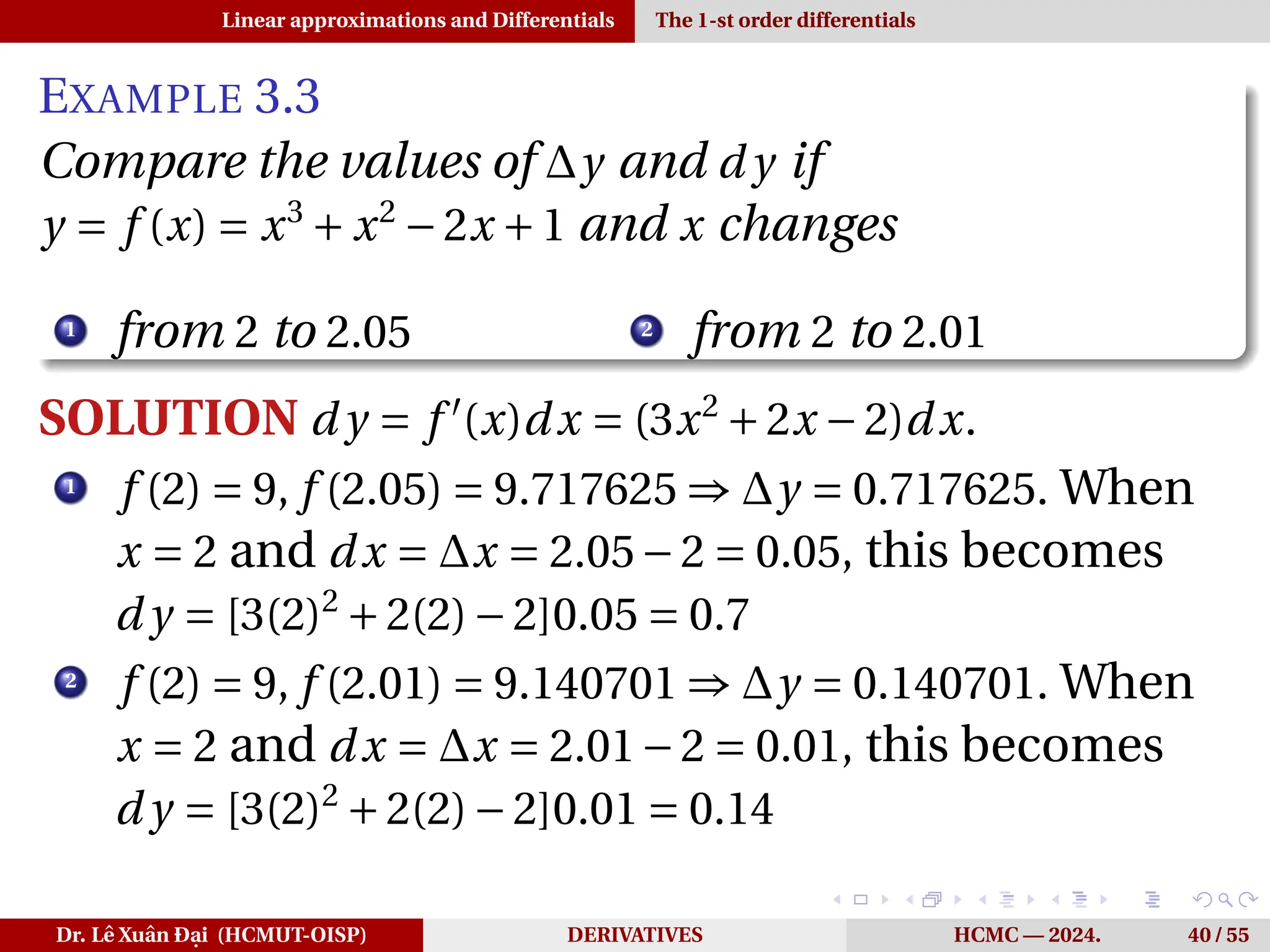 Linear approximations and Differentials The 1-st order differentials
EXAMPLE 3.3
Compare the values of ∆y and d y if
y = f (x) = x3
+ x2
−2x +1 and x changes
1
from 2 to 2.05 2
from 2 to 2.01
SOLUTION d y = f ′
(x)dx = (3x2
+2x −2)dx.
1
f (2) = 9, f (2.05) = 9.717625 ⇒ ∆y = 0.717625. When
x = 2 and dx = ∆x = 2.05−2 = 0.05, this becomes
d y = [3(2)2
+2(2)−2]0.05 = 0.7
2
f (2) = 9, f (2.01) = 9.140701 ⇒ ∆y = 0.140701. When
x = 2 and dx = ∆x = 2.01−2 = 0.01, this becomes
d y = [3(2)2
+2(2)−2]0.01 = 0.14
Dr. Lê Xuân Đại (HCMUT-OISP) DERIVATIVES HCMC — 2024. 40 / 55
 