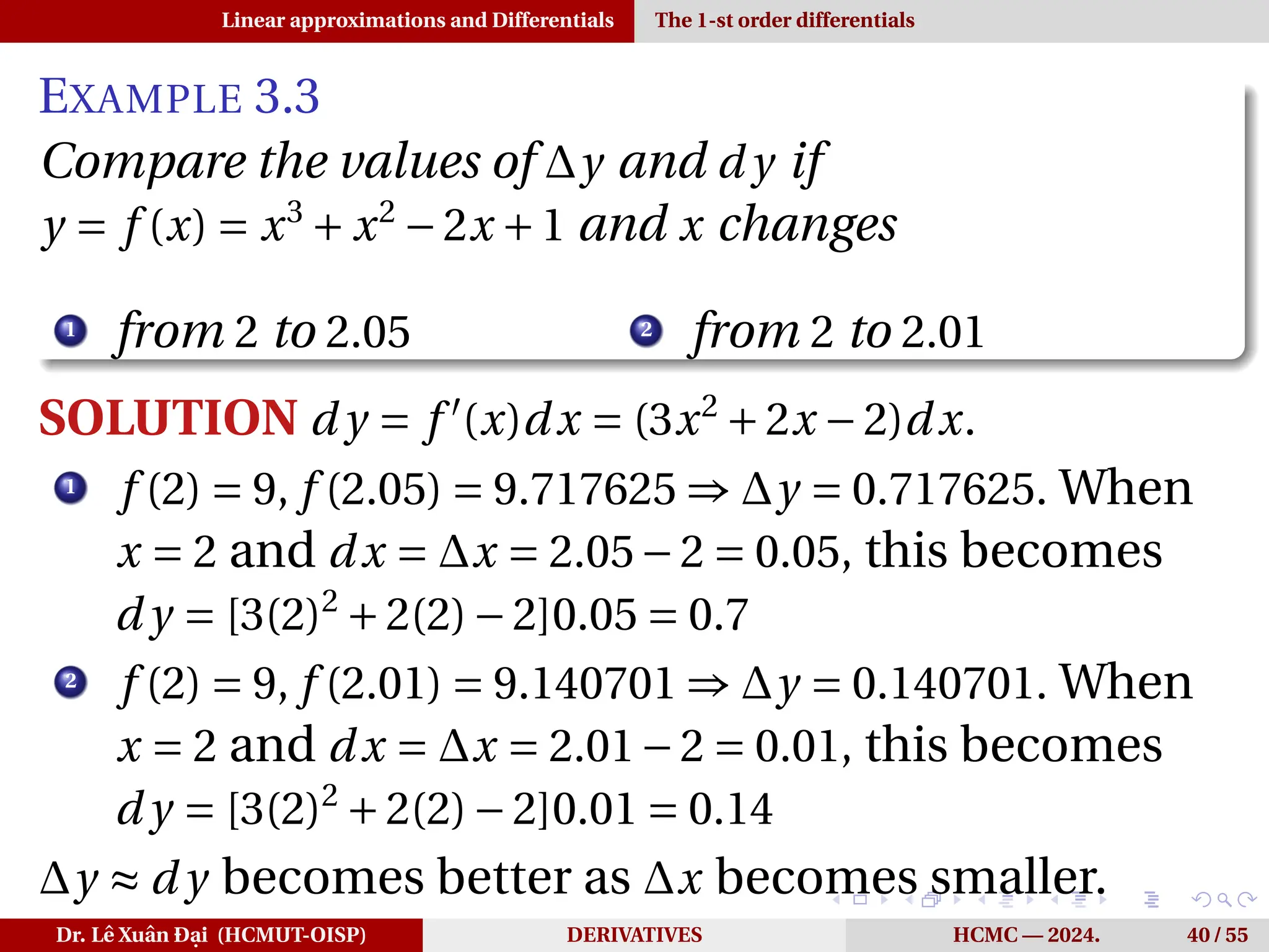Linear approximations and Differentials The 1-st order differentials
EXAMPLE 3.3
Compare the values of ∆y and d y if
y = f (x) = x3
+ x2
−2x +1 and x changes
1
from 2 to 2.05 2
from 2 to 2.01
SOLUTION d y = f ′
(x)dx = (3x2
+2x −2)dx.
1
f (2) = 9, f (2.05) = 9.717625 ⇒ ∆y = 0.717625. When
x = 2 and dx = ∆x = 2.05−2 = 0.05, this becomes
d y = [3(2)2
+2(2)−2]0.05 = 0.7
2
f (2) = 9, f (2.01) = 9.140701 ⇒ ∆y = 0.140701. When
x = 2 and dx = ∆x = 2.01−2 = 0.01, this becomes
d y = [3(2)2
+2(2)−2]0.01 = 0.14
∆y ≈ d y becomes better as ∆x becomes smaller.
Dr. Lê Xuân Đại (HCMUT-OISP) DERIVATIVES HCMC — 2024. 40 / 55
 