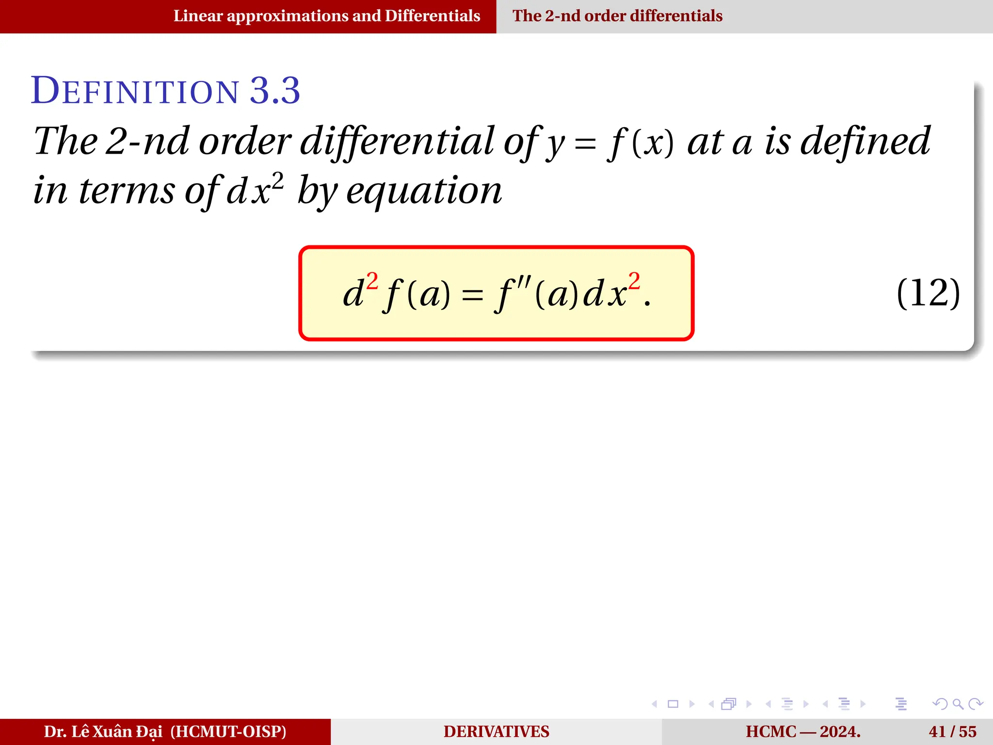 Linear approximations and Differentials The 2-nd order differentials
DEFINITION 3.3
The 2-nd order differential of y = f (x) at a is defined
in terms of dx2
by equation
d2
f (a) = f ′′
(a)dx2
. (12)
Dr. Lê Xuân Đại (HCMUT-OISP) DERIVATIVES HCMC — 2024. 41 / 55
 