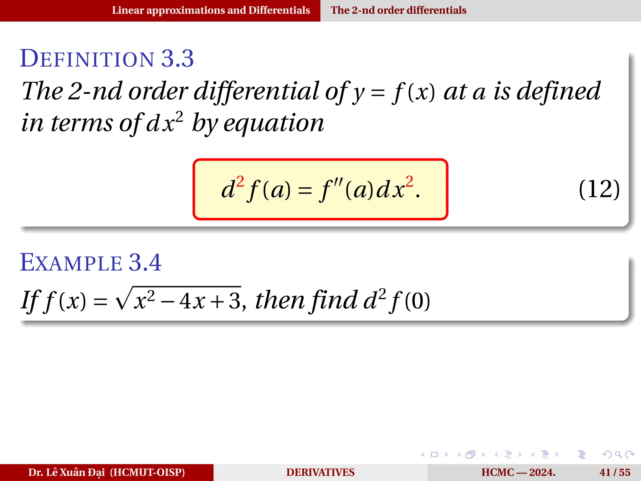 Linear approximations and Differentials The 2-nd order differentials
DEFINITION 3.3
The 2-nd order differential of y = f (x) at a is defined
in terms of dx2
by equation
d2
f (a) = f ′′
(a)dx2
. (12)
EXAMPLE 3.4
If f (x) =
p
x2 −4x +3, then find d2
f (0)
Dr. Lê Xuân Đại (HCMUT-OISP) DERIVATIVES HCMC — 2024. 41 / 55
 