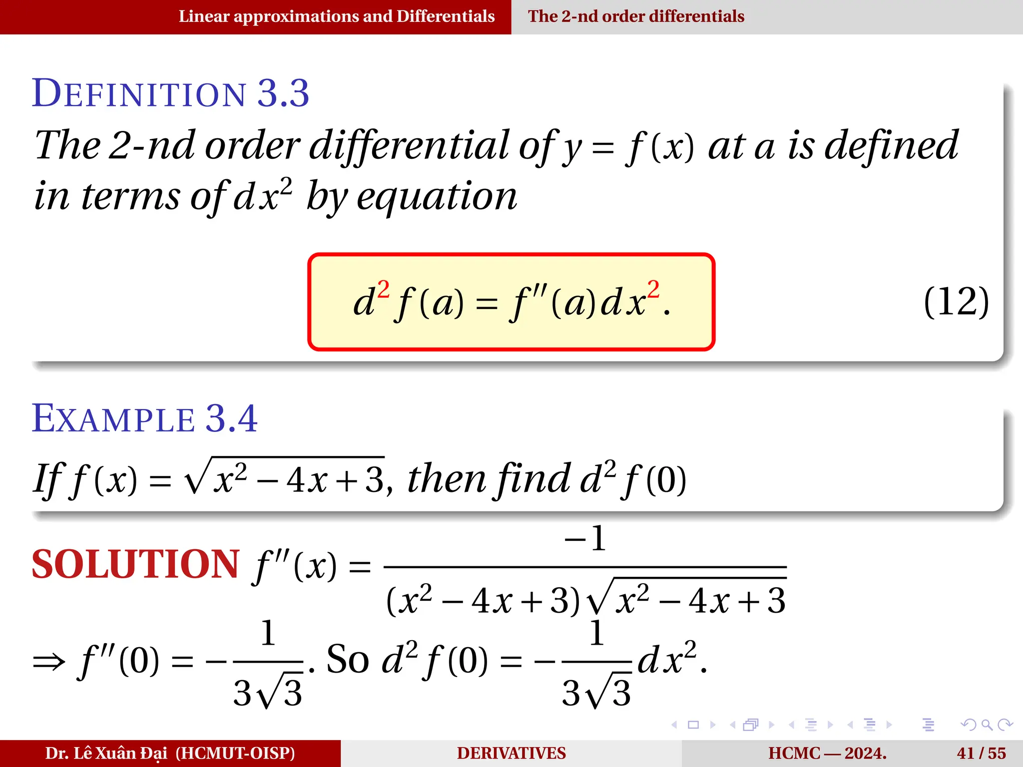 Linear approximations and Differentials The 2-nd order differentials
DEFINITION 3.3
The 2-nd order differential of y = f (x) at a is defined
in terms of dx2
by equation
d2
f (a) = f ′′
(a)dx2
. (12)
EXAMPLE 3.4
If f (x) =
p
x2 −4x +3, then find d2
f (0)
SOLUTION f ′′
(x) =
−1
(x2 −4x +3)
p
x2 −4x +3
⇒ f ′′
(0) = −
1
3
p
3
. So d2
f (0) = −
1
3
p
3
dx2
.
Dr. Lê Xuân Đại (HCMUT-OISP) DERIVATIVES HCMC — 2024. 41 / 55
 