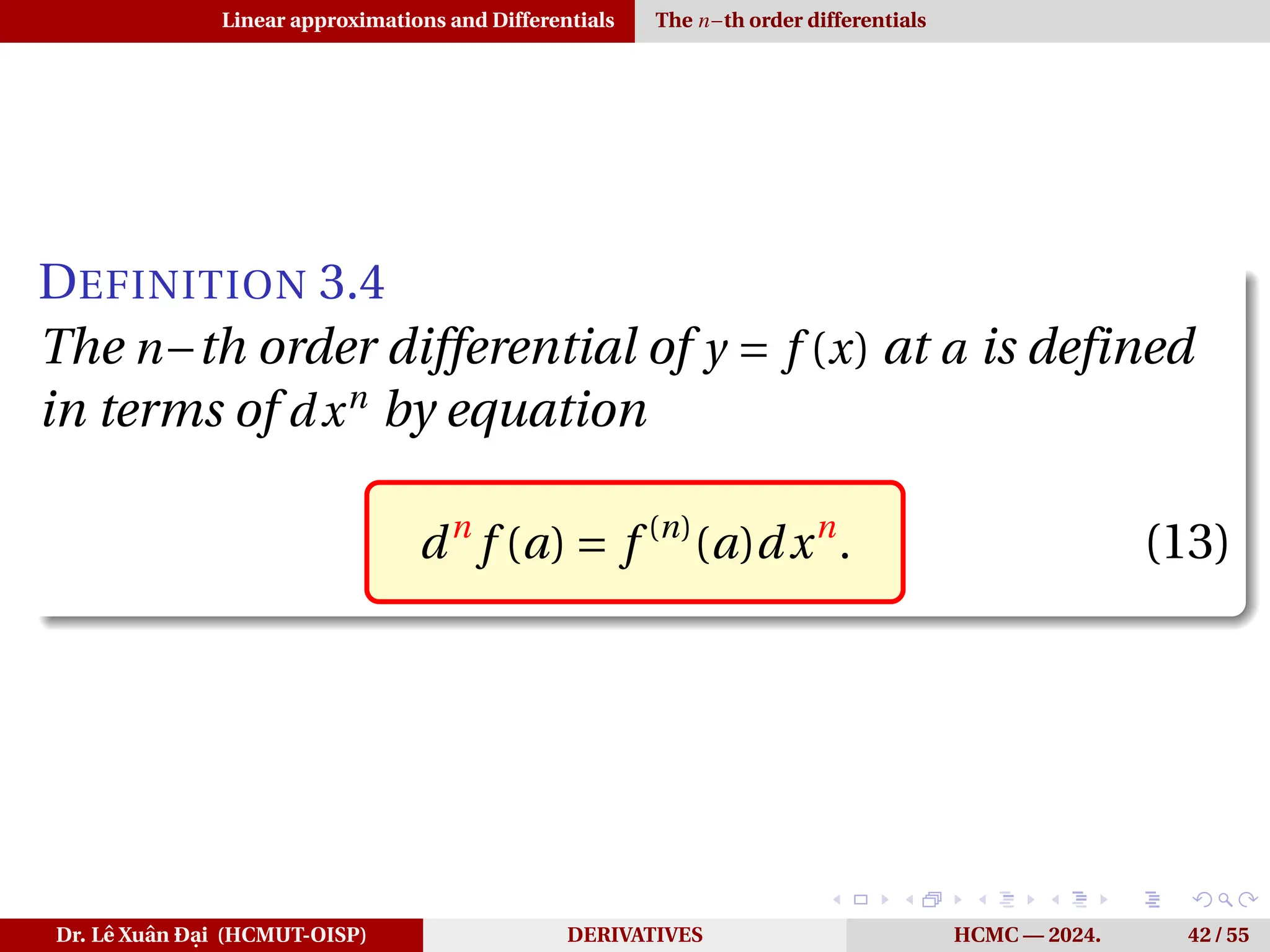 Linear approximations and Differentials The n−th order differentials
DEFINITION 3.4
The n−th order differential of y = f (x) at a is defined
in terms of dxn
by equation
dn
f (a) = f (n)
(a)dxn
. (13)
Dr. Lê Xuân Đại (HCMUT-OISP) DERIVATIVES HCMC — 2024. 42 / 55
 
