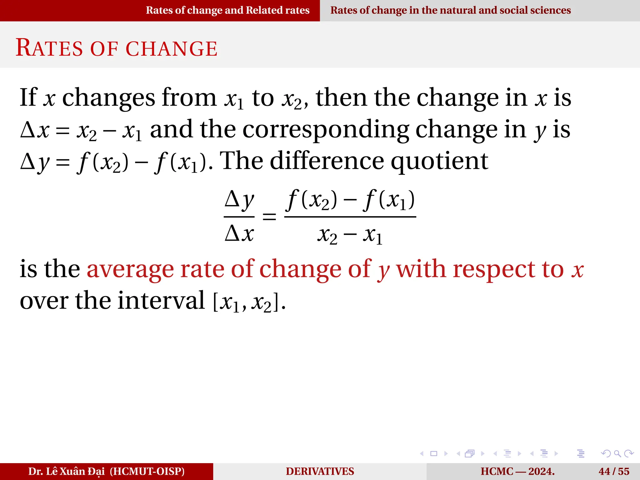 Rates of change and Related rates Rates of change in the natural and social sciences
RATES OF CHANGE
If x changes from x1 to x2, then the change in x is
∆x = x2 − x1 and the corresponding change in y is
∆y = f (x2)− f (x1). The difference quotient
∆y
∆x
=
f (x2)− f (x1)
x2 − x1
is the average rate of change of y with respect to x
over the interval [x1,x2].
Dr. Lê Xuân Đại (HCMUT-OISP) DERIVATIVES HCMC — 2024. 44 / 55
 