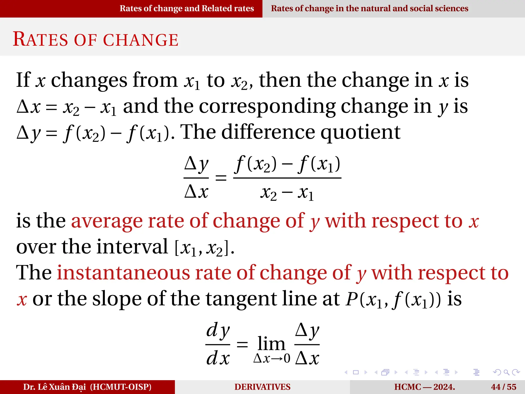 Rates of change and Related rates Rates of change in the natural and social sciences
RATES OF CHANGE
If x changes from x1 to x2, then the change in x is
∆x = x2 − x1 and the corresponding change in y is
∆y = f (x2)− f (x1). The difference quotient
∆y
∆x
=
f (x2)− f (x1)
x2 − x1
is the average rate of change of y with respect to x
over the interval [x1,x2].
The instantaneous rate of change of y with respect to
x or the slope of the tangent line at P(x1, f (x1)) is
d y
dx
= lim
∆x→0
∆y
∆x
Dr. Lê Xuân Đại (HCMUT-OISP) DERIVATIVES HCMC — 2024. 44 / 55
 