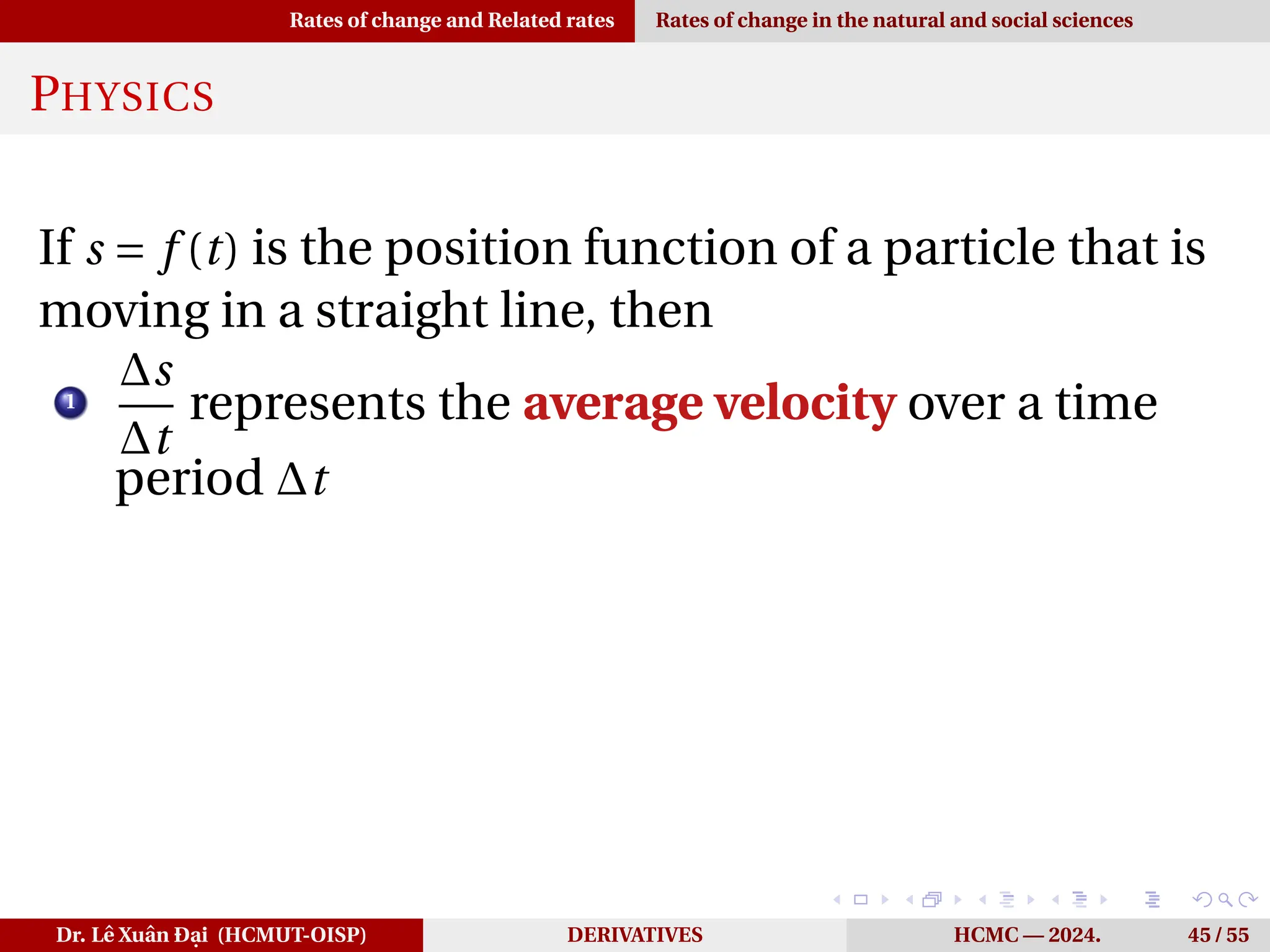 Rates of change and Related rates Rates of change in the natural and social sciences
PHYSICS
If s = f (t) is the position function of a particle that is
moving in a straight line, then
1
∆s
∆t
represents the average velocity over a time
period ∆t
Dr. Lê Xuân Đại (HCMUT-OISP) DERIVATIVES HCMC — 2024. 45 / 55
 