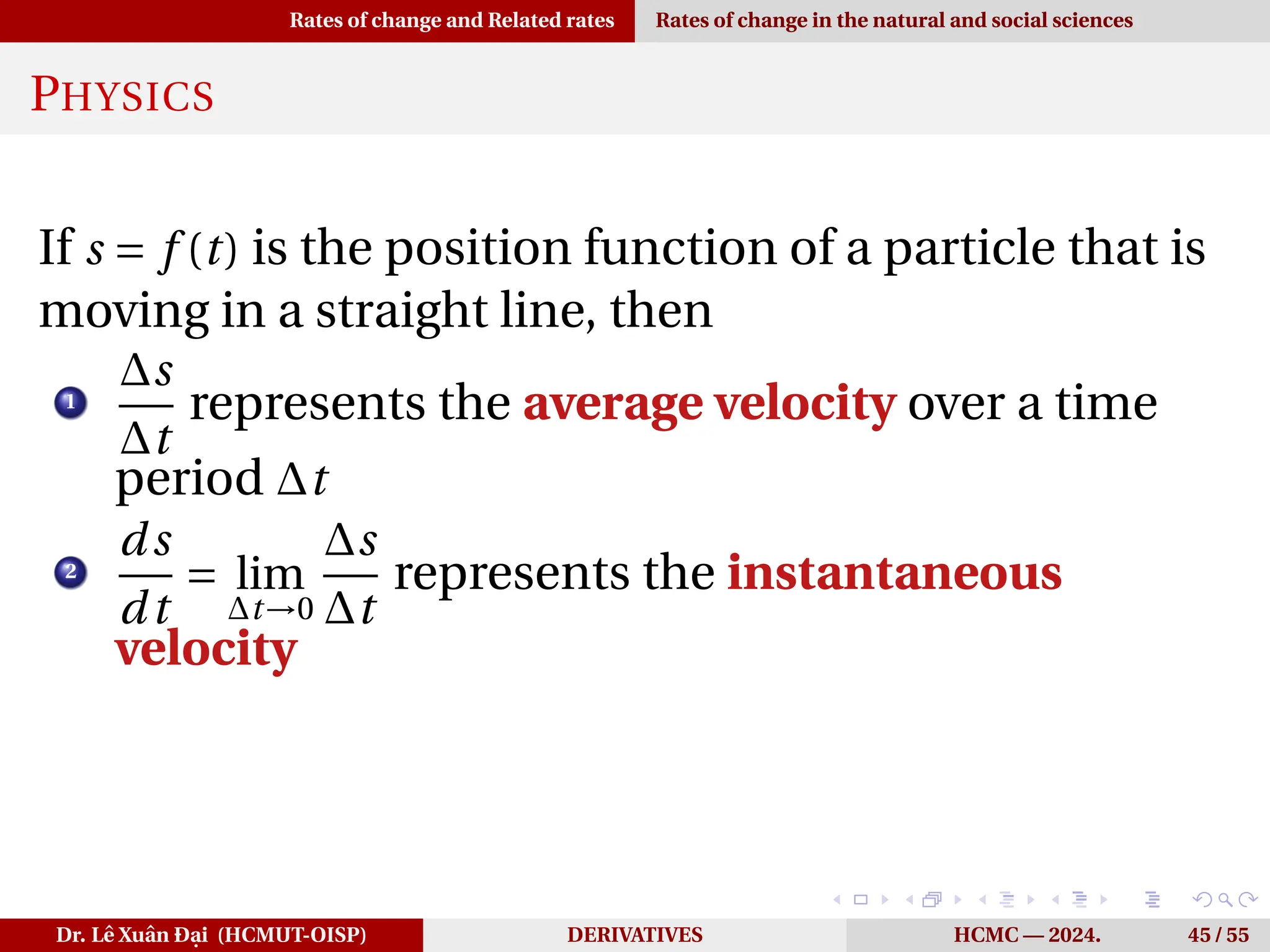 Rates of change and Related rates Rates of change in the natural and social sciences
PHYSICS
If s = f (t) is the position function of a particle that is
moving in a straight line, then
1
∆s
∆t
represents the average velocity over a time
period ∆t
2
ds
dt
= lim
∆t→0
∆s
∆t
represents the instantaneous
velocity
Dr. Lê Xuân Đại (HCMUT-OISP) DERIVATIVES HCMC — 2024. 45 / 55
 