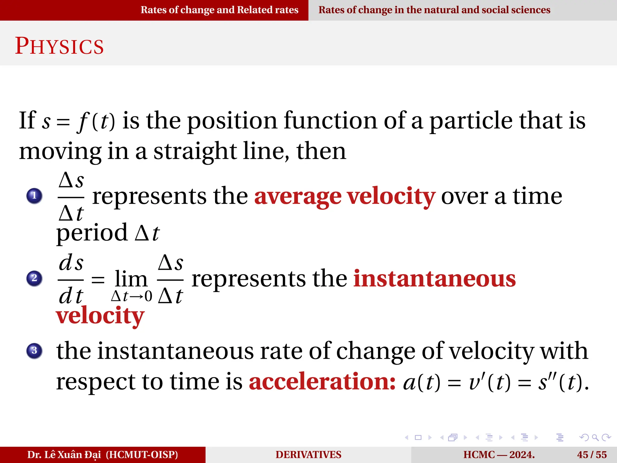 Rates of change and Related rates Rates of change in the natural and social sciences
PHYSICS
If s = f (t) is the position function of a particle that is
moving in a straight line, then
1
∆s
∆t
represents the average velocity over a time
period ∆t
2
ds
dt
= lim
∆t→0
∆s
∆t
represents the instantaneous
velocity
3
the instantaneous rate of change of velocity with
respect to time is acceleration: a(t) = v′
(t) = s′′
(t).
Dr. Lê Xuân Đại (HCMUT-OISP) DERIVATIVES HCMC — 2024. 45 / 55
 