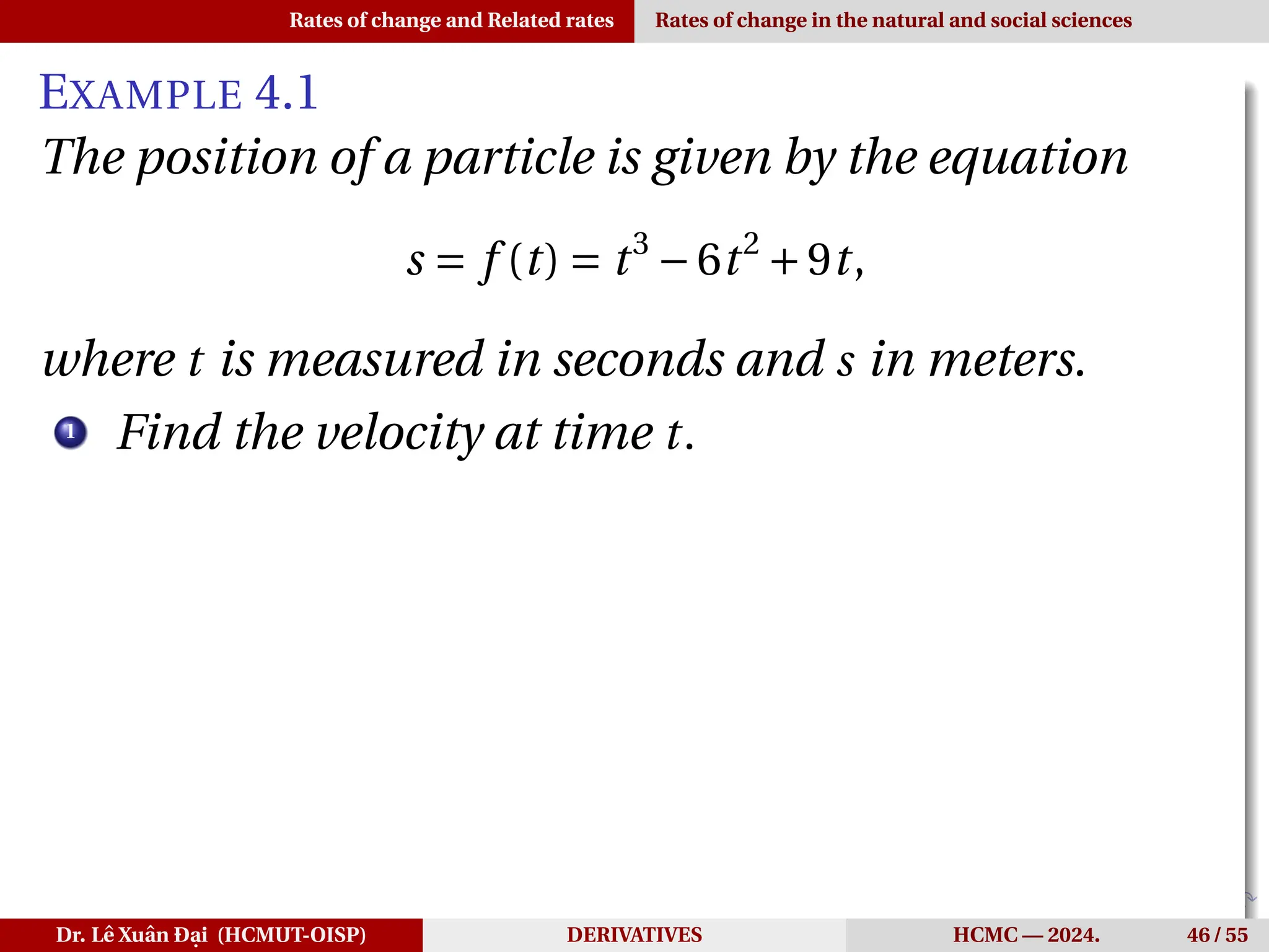 Rates of change and Related rates Rates of change in the natural and social sciences
EXAMPLE 4.1
The position of a particle is given by the equation
s = f (t) = t3
−6t2
+9t,
where t is measured in seconds and s in meters.
1
Find the velocity at time t.
Dr. Lê Xuân Đại (HCMUT-OISP) DERIVATIVES HCMC — 2024. 46 / 55
 