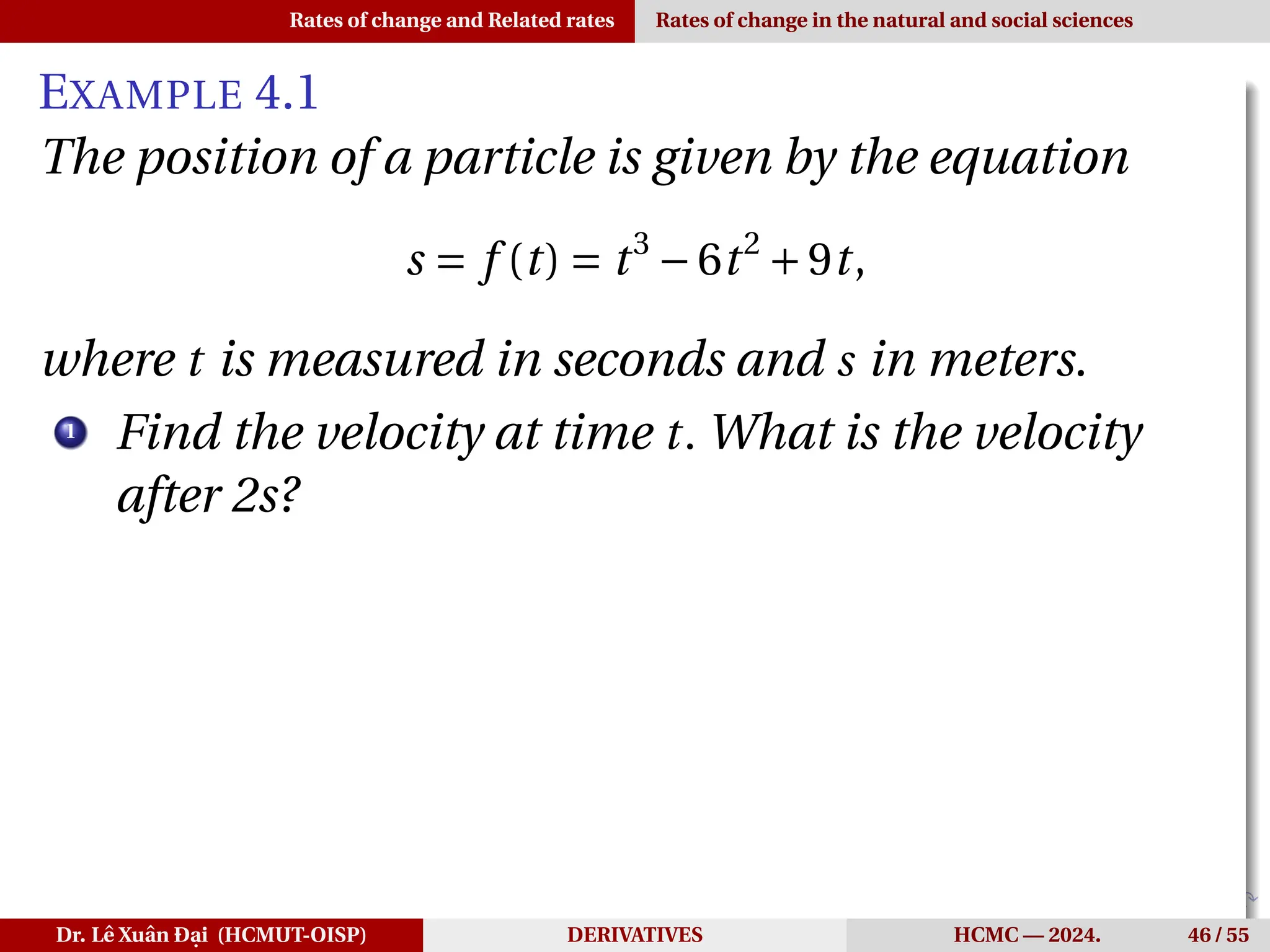 Rates of change and Related rates Rates of change in the natural and social sciences
EXAMPLE 4.1
The position of a particle is given by the equation
s = f (t) = t3
−6t2
+9t,
where t is measured in seconds and s in meters.
1
Find the velocity at time t. What is the velocity
after 2s?
Dr. Lê Xuân Đại (HCMUT-OISP) DERIVATIVES HCMC — 2024. 46 / 55
 