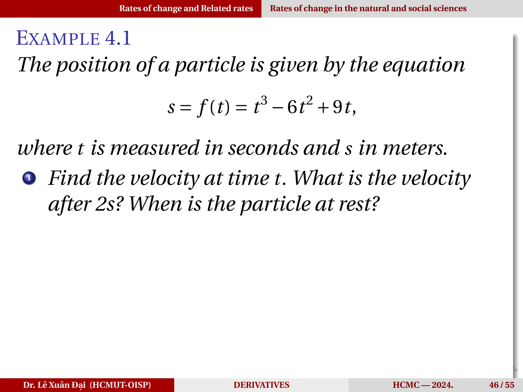 Rates of change and Related rates Rates of change in the natural and social sciences
EXAMPLE 4.1
The position of a particle is given by the equation
s = f (t) = t3
−6t2
+9t,
where t is measured in seconds and s in meters.
1
Find the velocity at time t. What is the velocity
after 2s? When is the particle at rest?
Dr. Lê Xuân Đại (HCMUT-OISP) DERIVATIVES HCMC — 2024. 46 / 55
 