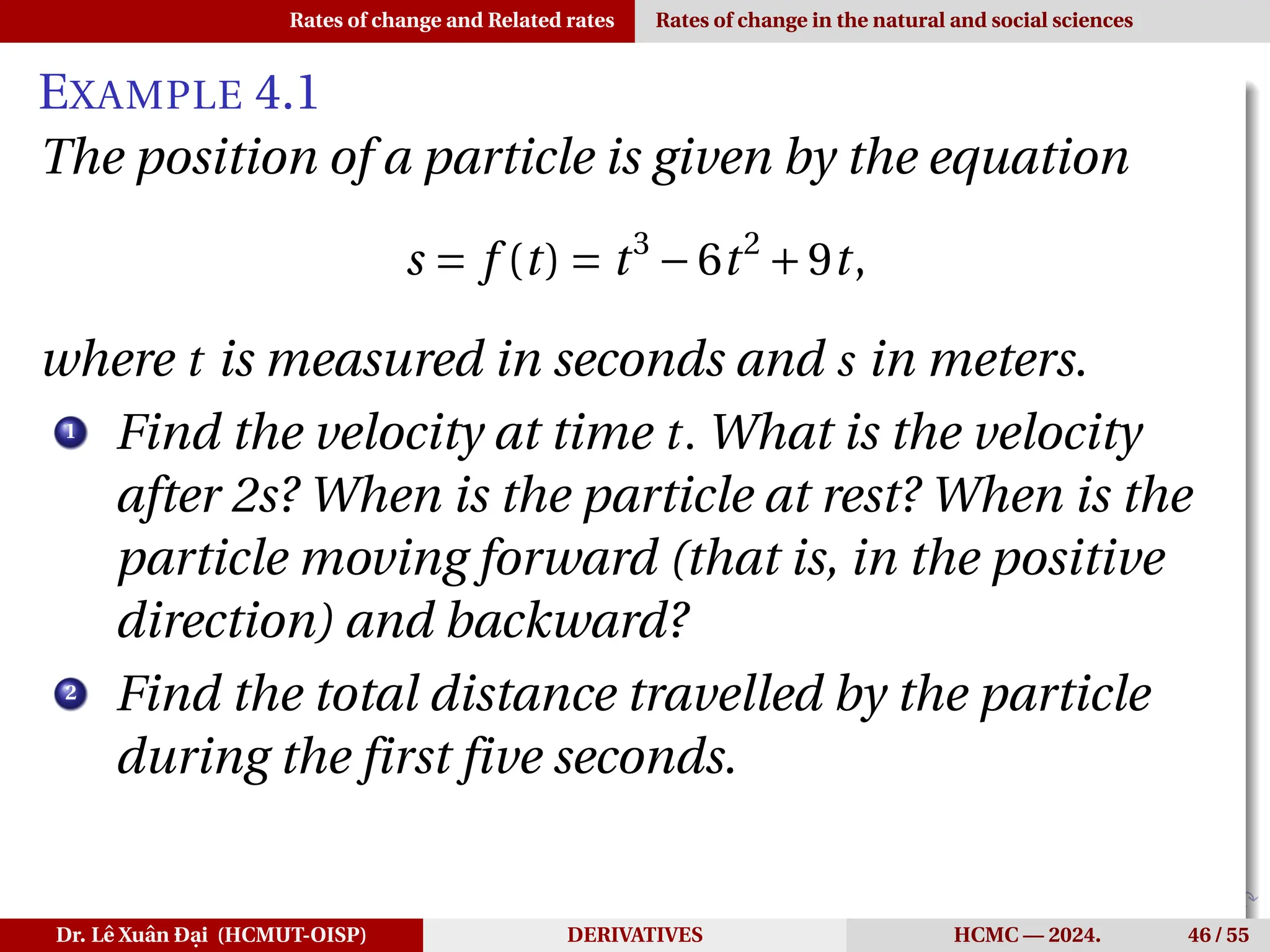 Rates of change and Related rates Rates of change in the natural and social sciences
EXAMPLE 4.1
The position of a particle is given by the equation
s = f (t) = t3
−6t2
+9t,
where t is measured in seconds and s in meters.
1
Find the velocity at time t. What is the velocity
after 2s? When is the particle at rest? When is the
particle moving forward (that is, in the positive
direction) and backward?
2
Find the total distance travelled by the particle
during the first five seconds.
Dr. Lê Xuân Đại (HCMUT-OISP) DERIVATIVES HCMC — 2024. 46 / 55
 