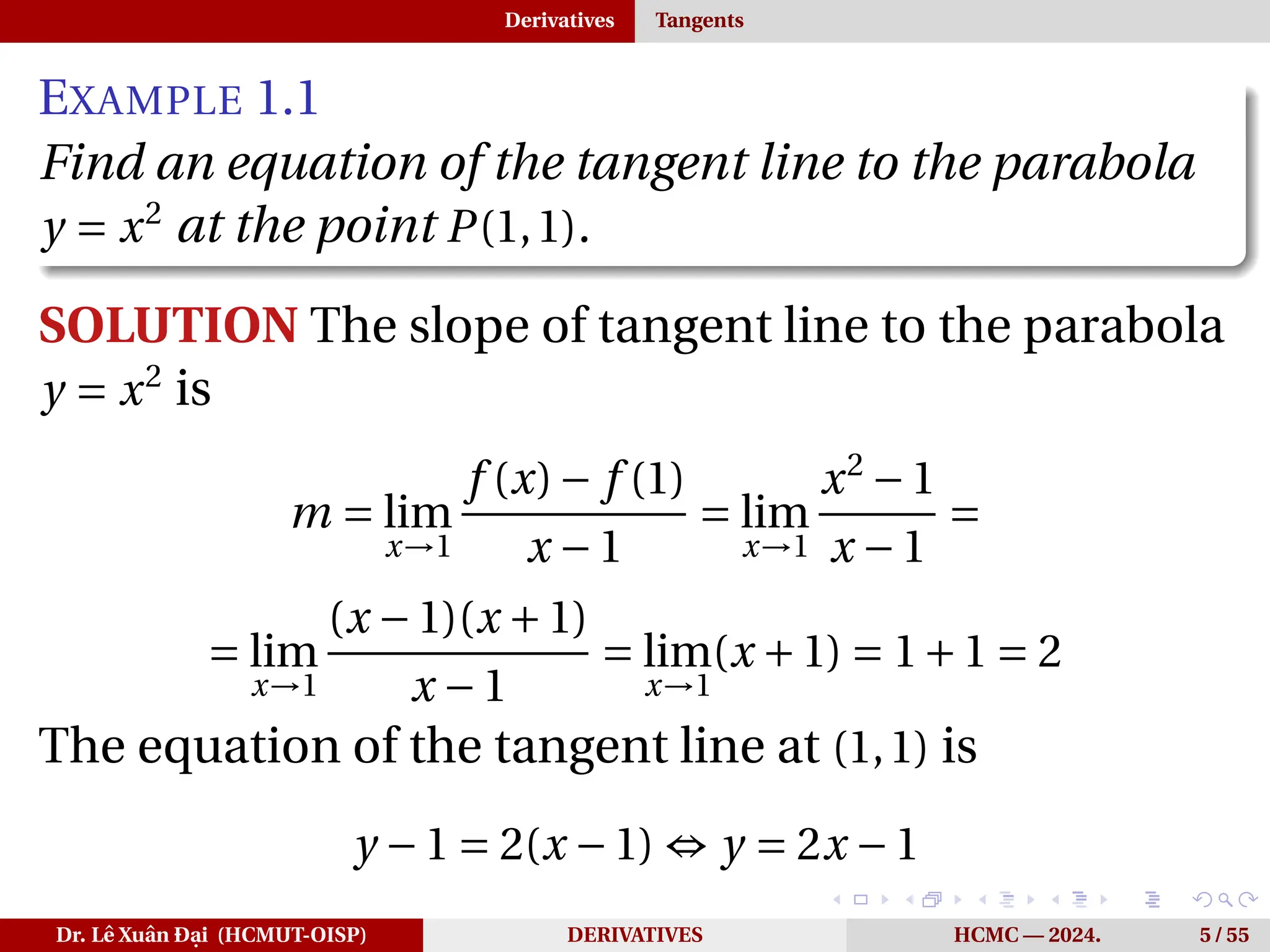 Derivatives Tangents
EXAMPLE 1.1
Find an equation of the tangent line to the parabola
y = x2
at the point P(1,1).
SOLUTION The slope of tangent line to the parabola
y = x2
is
m = lim
x→1
f (x)− f (1)
x −1
= lim
x→1
x2
−1
x −1
=
= lim
x→1
(x −1)(x +1)
x −1
= lim
x→1
(x +1) = 1+1 = 2
The equation of the tangent line at (1,1) is
y −1 = 2(x −1) ⇔ y = 2x −1
Dr. Lê Xuân Đại (HCMUT-OISP) DERIVATIVES HCMC — 2024. 5 / 55
 