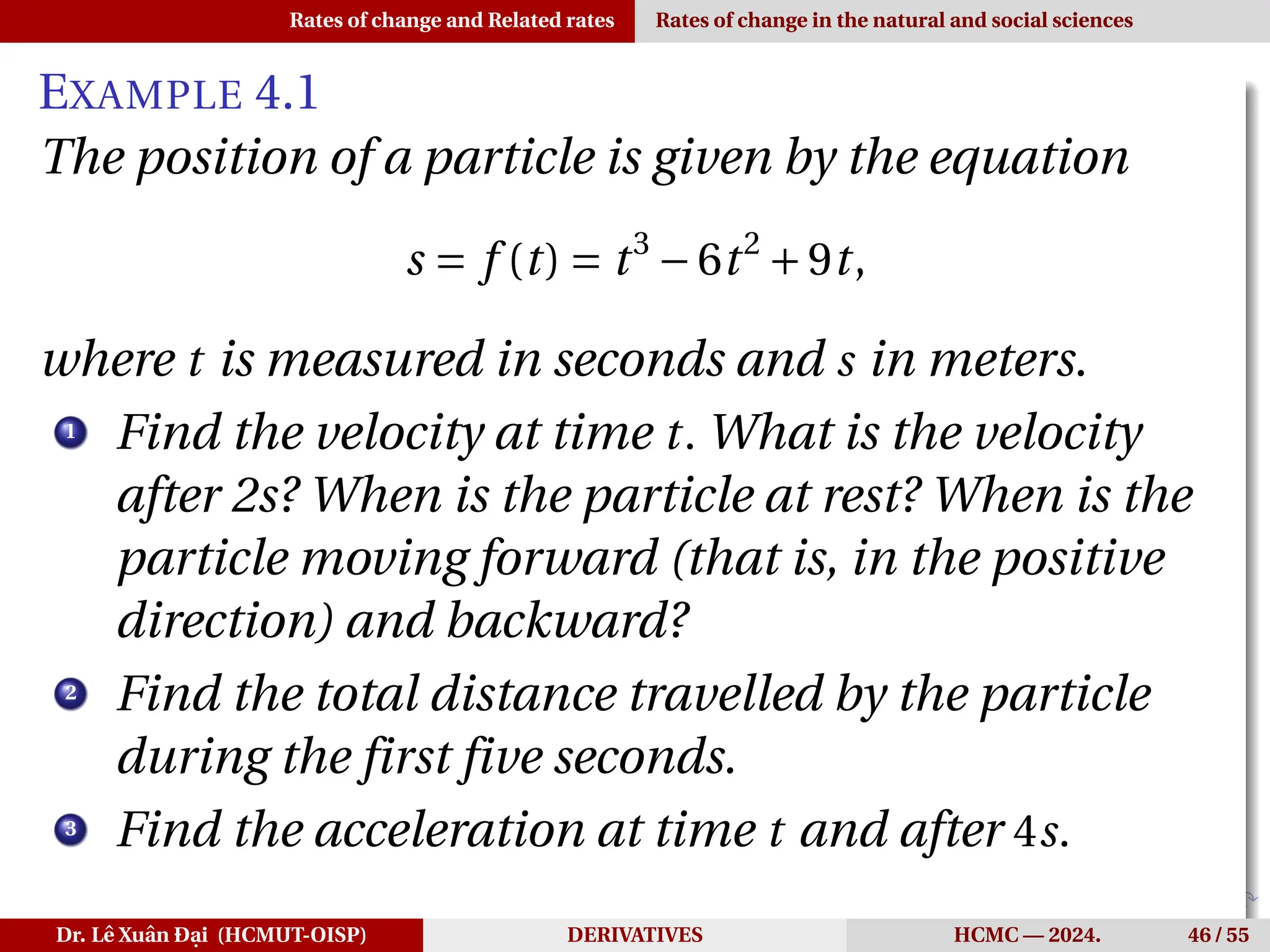 Rates of change and Related rates Rates of change in the natural and social sciences
EXAMPLE 4.1
The position of a particle is given by the equation
s = f (t) = t3
−6t2
+9t,
where t is measured in seconds and s in meters.
1
Find the velocity at time t. What is the velocity
after 2s? When is the particle at rest? When is the
particle moving forward (that is, in the positive
direction) and backward?
2
Find the total distance travelled by the particle
during the first five seconds.
3
Find the acceleration at time t and after 4s.
Dr. Lê Xuân Đại (HCMUT-OISP) DERIVATIVES HCMC — 2024. 46 / 55
 