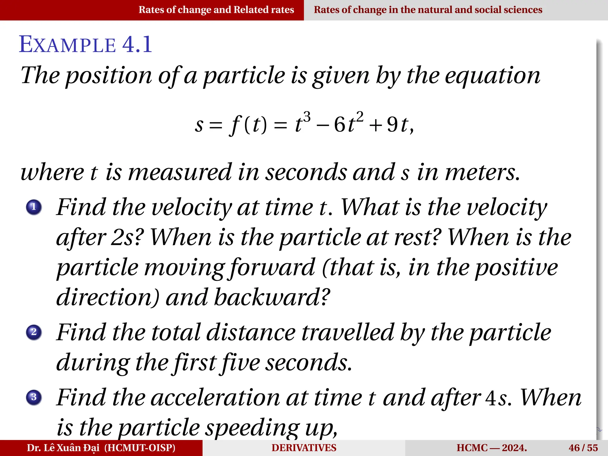 Rates of change and Related rates Rates of change in the natural and social sciences
EXAMPLE 4.1
The position of a particle is given by the equation
s = f (t) = t3
−6t2
+9t,
where t is measured in seconds and s in meters.
1
Find the velocity at time t. What is the velocity
after 2s? When is the particle at rest? When is the
particle moving forward (that is, in the positive
direction) and backward?
2
Find the total distance travelled by the particle
during the first five seconds.
3
Find the acceleration at time t and after 4s. When
is the particle speeding up,
Dr. Lê Xuân Đại (HCMUT-OISP) DERIVATIVES HCMC — 2024. 46 / 55
 