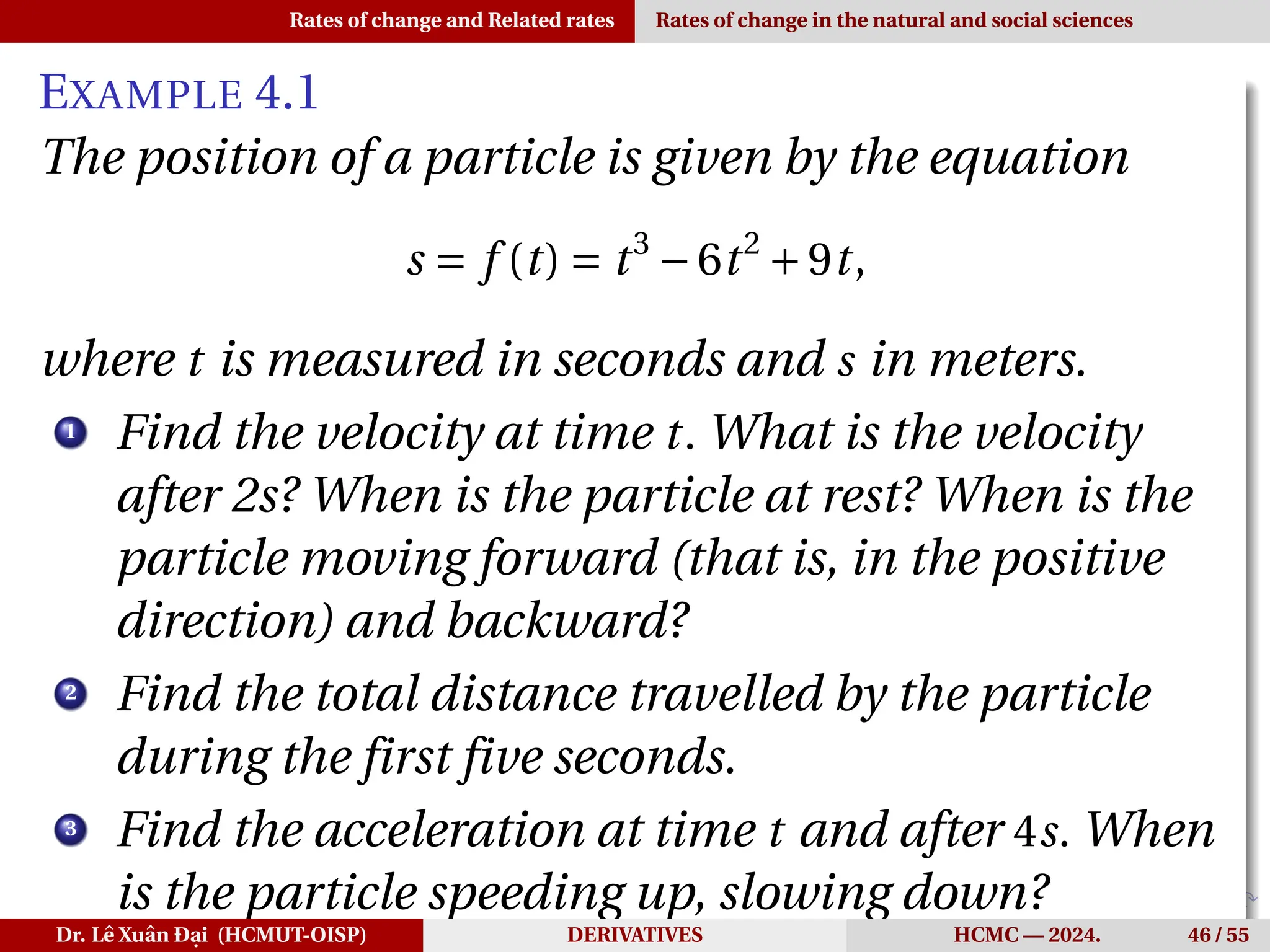 Rates of change and Related rates Rates of change in the natural and social sciences
EXAMPLE 4.1
The position of a particle is given by the equation
s = f (t) = t3
−6t2
+9t,
where t is measured in seconds and s in meters.
1
Find the velocity at time t. What is the velocity
after 2s? When is the particle at rest? When is the
particle moving forward (that is, in the positive
direction) and backward?
2
Find the total distance travelled by the particle
during the first five seconds.
3
Find the acceleration at time t and after 4s. When
is the particle speeding up, slowing down?
Dr. Lê Xuân Đại (HCMUT-OISP) DERIVATIVES HCMC — 2024. 46 / 55
 