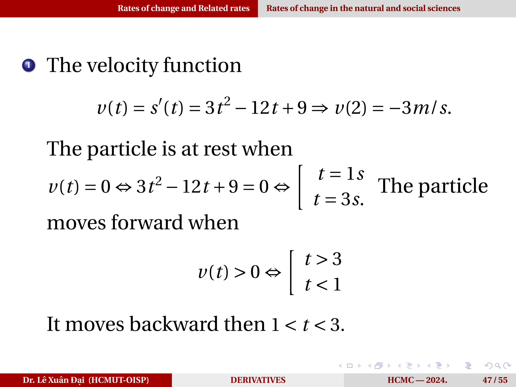 Rates of change and Related rates Rates of change in the natural and social sciences
1
The velocity function
v(t) = s′
(t) = 3t2
−12t +9 ⇒ v(2) = −3m/s.
The particle is at rest when
v(t) = 0 ⇔ 3t2
−12t +9 = 0 ⇔
·
t = 1s
t = 3s.
The particle
moves forward when
v(t) > 0 ⇔
·
t > 3
t < 1
It moves backward then 1 < t < 3.
Dr. Lê Xuân Đại (HCMUT-OISP) DERIVATIVES HCMC — 2024. 47 / 55
 