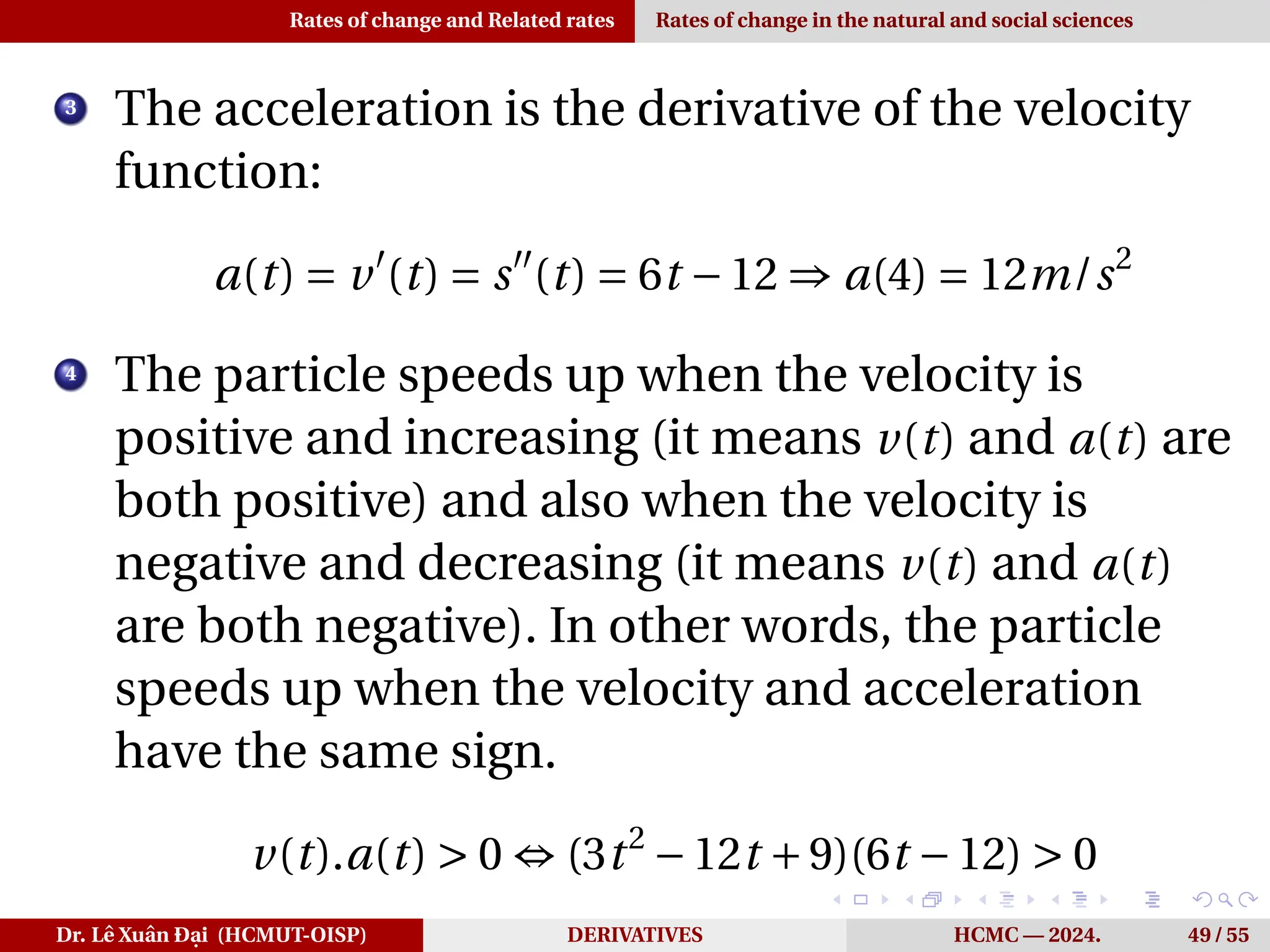Rates of change and Related rates Rates of change in the natural and social sciences
3
The acceleration is the derivative of the velocity
function:
a(t) = v′
(t) = s′′
(t) = 6t −12 ⇒ a(4) = 12m/s2
4
The particle speeds up when the velocity is
positive and increasing (it means v(t) and a(t) are
both positive) and also when the velocity is
negative and decreasing (it means v(t) and a(t)
are both negative). In other words, the particle
speeds up when the velocity and acceleration
have the same sign.
v(t).a(t) > 0 ⇔ (3t2
−12t +9)(6t −12) > 0
Dr. Lê Xuân Đại (HCMUT-OISP) DERIVATIVES HCMC — 2024. 49 / 55
 