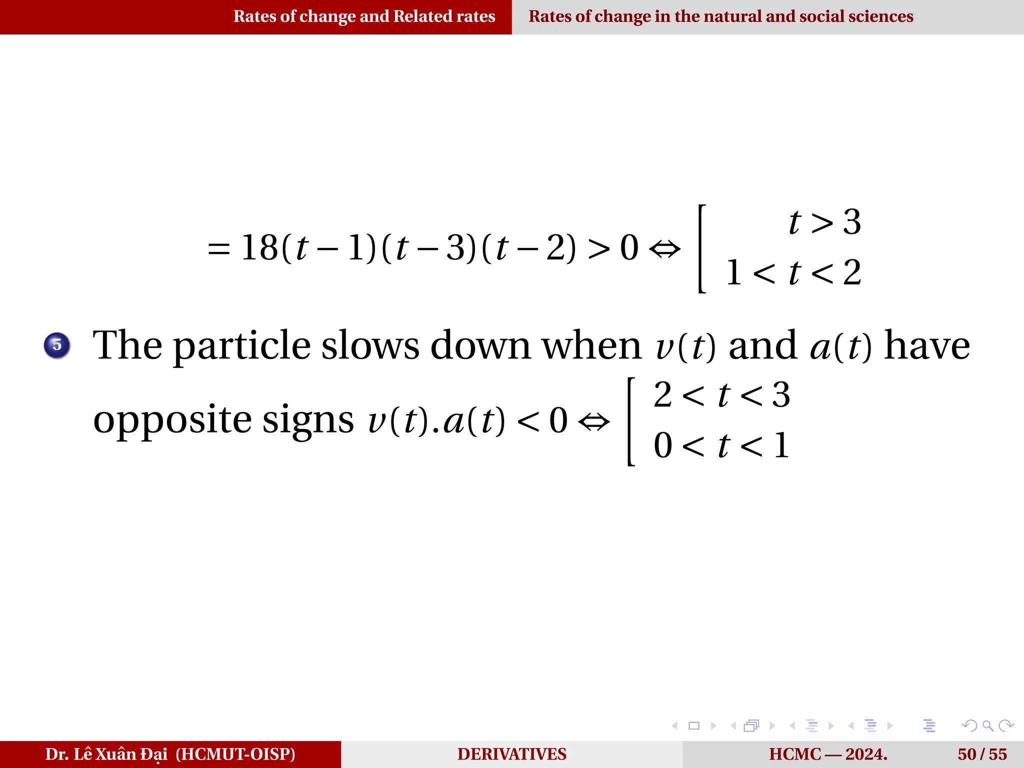 Rates of change and Related rates Rates of change in the natural and social sciences
= 18(t −1)(t −3)(t −2) > 0 ⇔
·
t > 3
1 < t < 2
5
The particle slows down when v(t) and a(t) have
opposite signs v(t).a(t) < 0 ⇔
·
2 < t < 3
0 < t < 1
Dr. Lê Xuân Đại (HCMUT-OISP) DERIVATIVES HCMC — 2024. 50 / 55
 