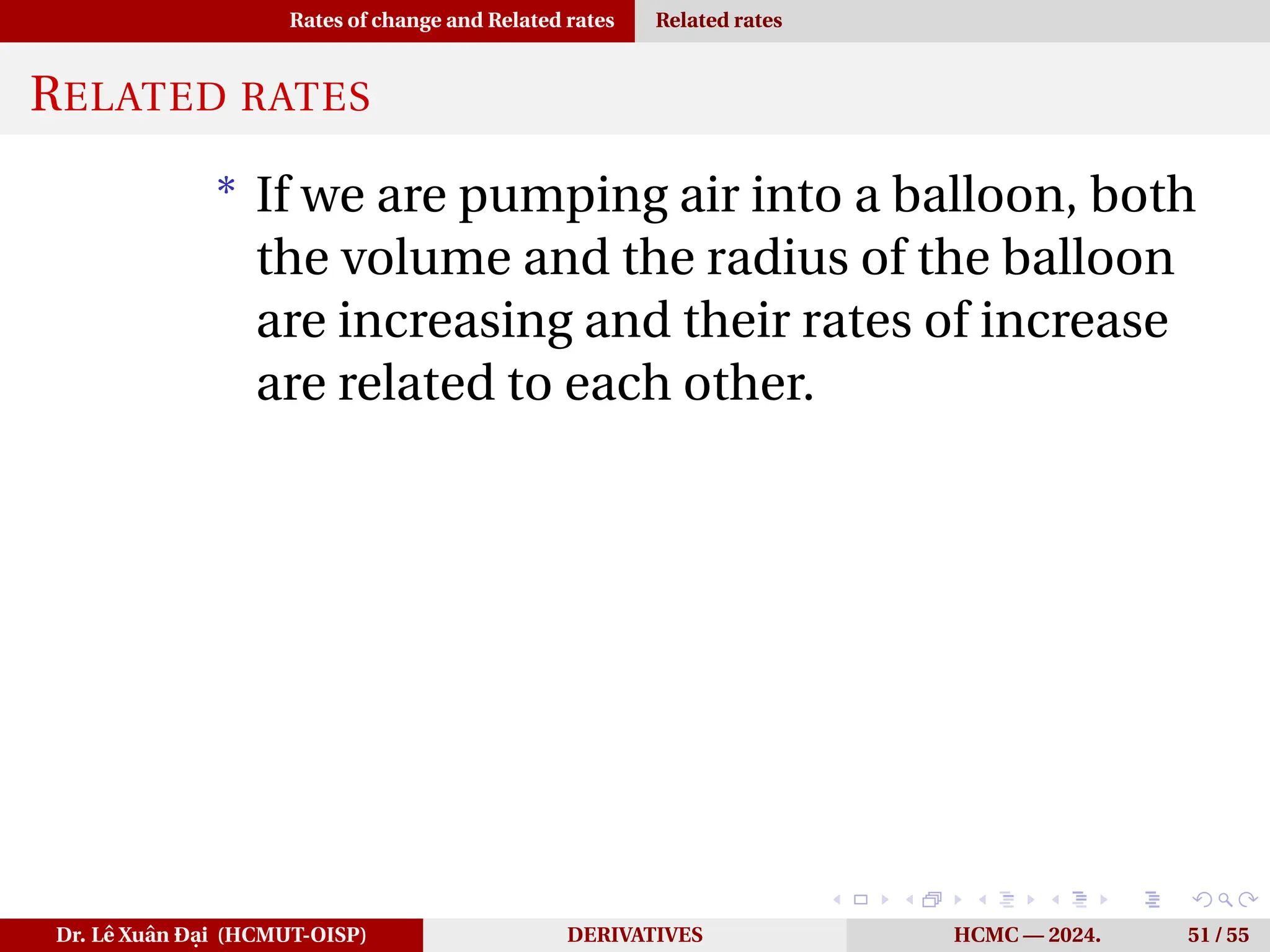 Rates of change and Related rates Related rates
RELATED RATES
* If we are pumping air into a balloon, both
the volume and the radius of the balloon
are increasing and their rates of increase
are related to each other.
Dr. Lê Xuân Đại (HCMUT-OISP) DERIVATIVES HCMC — 2024. 51 / 55
 