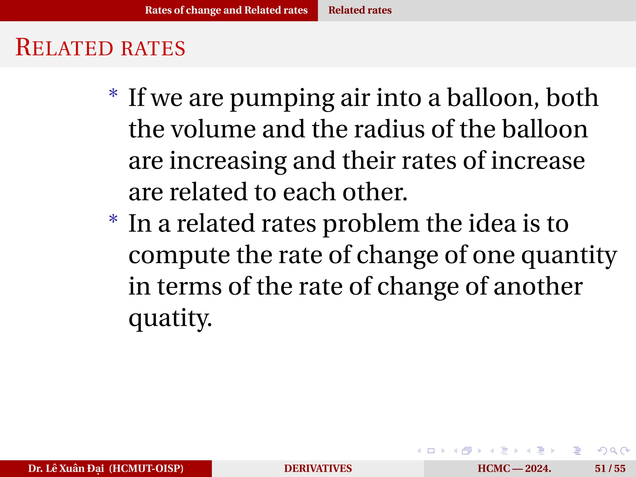 Rates of change and Related rates Related rates
RELATED RATES
* If we are pumping air into a balloon, both
the volume and the radius of the balloon
are increasing and their rates of increase
are related to each other.
* In a related rates problem the idea is to
compute the rate of change of one quantity
in terms of the rate of change of another
quatity.
Dr. Lê Xuân Đại (HCMUT-OISP) DERIVATIVES HCMC — 2024. 51 / 55
 