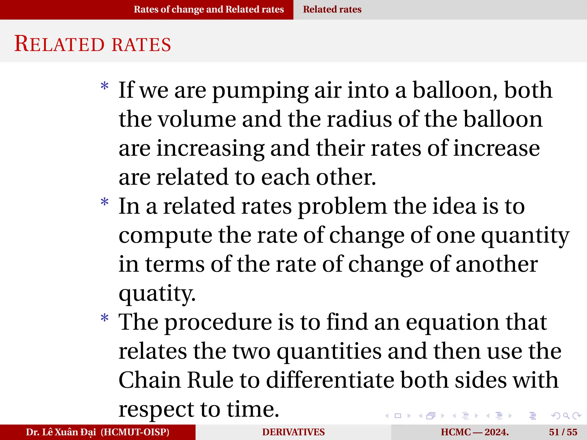 Rates of change and Related rates Related rates
RELATED RATES
* If we are pumping air into a balloon, both
the volume and the radius of the balloon
are increasing and their rates of increase
are related to each other.
* In a related rates problem the idea is to
compute the rate of change of one quantity
in terms of the rate of change of another
quatity.
* The procedure is to find an equation that
relates the two quantities and then use the
Chain Rule to differentiate both sides with
respect to time.
Dr. Lê Xuân Đại (HCMUT-OISP) DERIVATIVES HCMC — 2024. 51 / 55
 