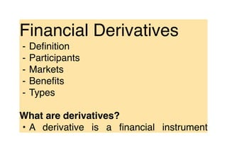 Financial Derivatives
⁃ Deﬁnition
⁃ Participants
⁃ Markets
⁃ Beneﬁts
⁃ Types
What are derivatives?
• A derivative is a ﬁnancial instrument
 