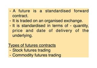 ⁃ A future is a standardised forward
contract.
⁃ It is traded on an organised exchange.
⁃ It is standardised in terms of - quantity,
price and date of delivery of the
underlying.
Types of futures contracts
⁃ Stock futures trading
⁃ Commodity futures trading
 