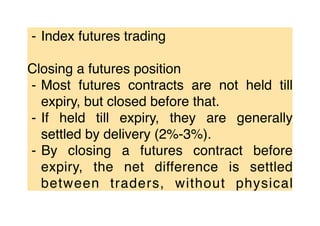 ⁃ Index futures trading
Closing a futures position
⁃ Most futures contracts are not held till
expiry, but closed before that.
⁃ If held till expiry, they are generally
settled by delivery (2%-3%).
⁃ By closing a futures contract before
expiry, the net difference is settled
between traders, without physical
 