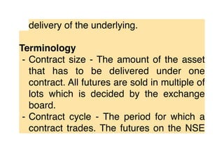 delivery of the underlying.
Terminology
⁃ Contract size - The amount of the asset
that has to be delivered under one
contract. All futures are sold in multiple of
lots which is decided by the exchange
board.
⁃ Contract cycle - The period for which a
contract trades. The futures on the NSE
 