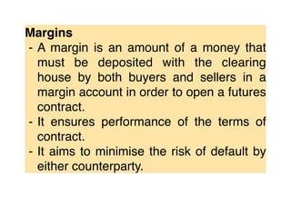 Margins
⁃ A margin is an amount of a money that
must be deposited with the clearing
house by both buyers and sellers in a
margin account in order to open a futures
contract.
⁃ It ensures performance of the terms of
contract.
⁃ It aims to minimise the risk of default by
either counterparty.
 
