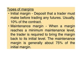 Types of margins
• Initial margin - Deposit that a trader must
make before trading any futures. Usually,
10% of the contract.
• Maintenance margin - When a margin
reaches a minimum maintenance level,
the trader is required to bring the margin
back to its initial level. The maintenance
margin is generally about 75% of the
initial margin.
 