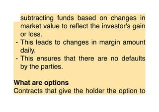subtracting funds based on changes in
market value to reﬂect the investor's gain
or loss.
⁃ This leads to changes in margin amount
daily.
⁃ This ensures that there are no defaults
by the parties.
What are options
Contracts that give the holder the option to
 