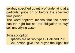 sell/buy speciﬁed quantity of underlying at a
particular price on or before the speciﬁed
time period.
The word "option" means that the holder
has the right but not the obligation to buy/
sell underlying asset.
Types of option
• Options are of two types - Call and Put.
• Call option give the buyer the right but
 