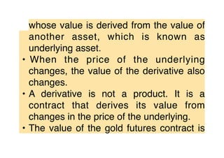 whose value is derived from the value of
another asset, which is known as
underlying asset.
• When the price of the underlying
changes, the value of the derivative also
changes.
• A derivative is not a product. It is a
contract that derives its value from
changes in the price of the underlying.
• The value of the gold futures contract is
 