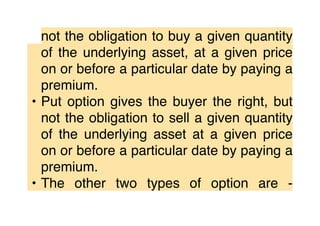 not the obligation to buy a given quantity
of the underlying asset, at a given price
on or before a particular date by paying a
premium.
• Put option gives the buyer the right, but
not the obligation to sell a given quantity
of the underlying asset at a given price
on or before a particular date by paying a
premium.
• The other two types of option are -
 