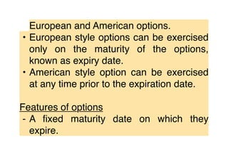 European and American options.
• European style options can be exercised
only on the maturity of the options,
known as expiry date.
• American style option can be exercised
at any time prior to the expiration date.
Features of options
⁃ A ﬁxed maturity date on which they
expire.
 
