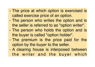 ⁃ The price at which option is exercised is
called exercise price of an option.
⁃ The person who writes the option and is
the seller is referred to as "option writer".
⁃ The person who holds the option and is
the buyer is called "option holder".
⁃ The premium is the price paid for the
option by the buyer to the seller.
⁃ A clearing house is interposed between
the writer and the buyer which
 