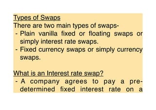 Types of Swaps
There are two main types of swaps-
⁃ Plain vanilla ﬁxed or ﬂoating swaps or
simply interest rate swaps.
⁃ Fixed currency swaps or simply currency
swaps.
What is an Interest rate swap?
⁃ A company agrees to pay a pre-
determined ﬁxed interest rate on a
 