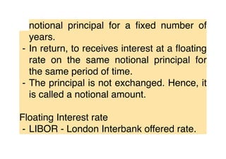 notional principal for a ﬁxed number of
years.
⁃ In return, to receives interest at a ﬂoating
rate on the same notional principal for
the same period of time.
⁃ The principal is not exchanged. Hence, it
is called a notional amount.
Floating Interest rate
⁃ LIBOR - London Interbank offered rate.
 