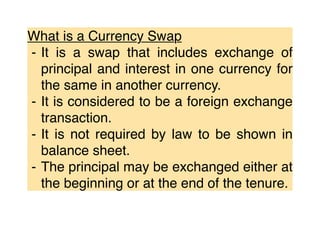 What is a Currency Swap
⁃ It is a swap that includes exchange of
principal and interest in one currency for
the same in another currency.
⁃ It is considered to be a foreign exchange
transaction.
⁃ It is not required by law to be shown in
balance sheet.
⁃ The principal may be exchanged either at
the beginning or at the end of the tenure.
 