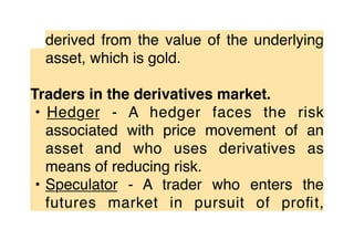derived from the value of the underlying
asset, which is gold.
Traders in the derivatives market.
• Hedger - A hedger faces the risk
associated with price movement of an
asset and who uses derivatives as
means of reducing risk.
• Speculator - A trader who enters the
futures market in pursuit of proﬁt,
 