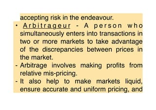 accepting risk in the endeavour.
• A r b i t r a g e u r - A p e r s o n w h o
simultaneously enters into transactions in
two or more markets to take advantage
of the discrepancies between prices in
the market.
⁃ Arbitrage involves making proﬁts from
relative mis-pricing.
⁃ It also help to make markets liquid,
ensure accurate and uniform pricing, and
 