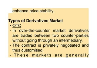 enhance price stability.
Types of Derivatives Market
• OTC
⁃ In over-the-counter market derivatives
are traded between two counter-parties
without going through an intermediary.
⁃ The contract is privately negotiated and
thus customised.
⁃ T h e s e m a r k e t s a r e g e n e r a l l y
 
