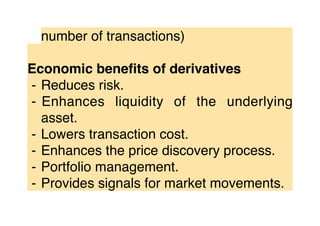 number of transactions)
Economic beneﬁts of derivatives
⁃ Reduces risk.
⁃ Enhances liquidity of the underlying
asset.
⁃ Lowers transaction cost.
⁃ Enhances the price discovery process.
⁃ Portfolio management.
⁃ Provides signals for market movements.
 