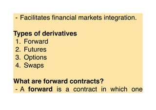 ⁃ Facilitates ﬁnancial markets integration.
Types of derivatives
1. Forward
2. Futures
3. Options
4. Swaps
What are forward contracts?
⁃ A forward is a contract in which one
 